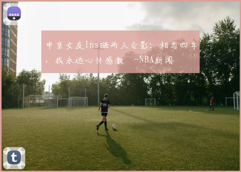 申京女友Ins晒两人合影:相恋四年,我永远心怀感激️-NBA新闻