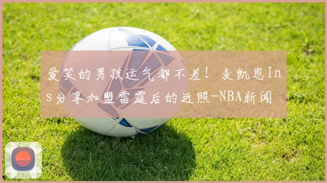 爱笑的男孩运气都不差！麦凯恩Ins分享加盟雷霆后的近照-NBA新闻