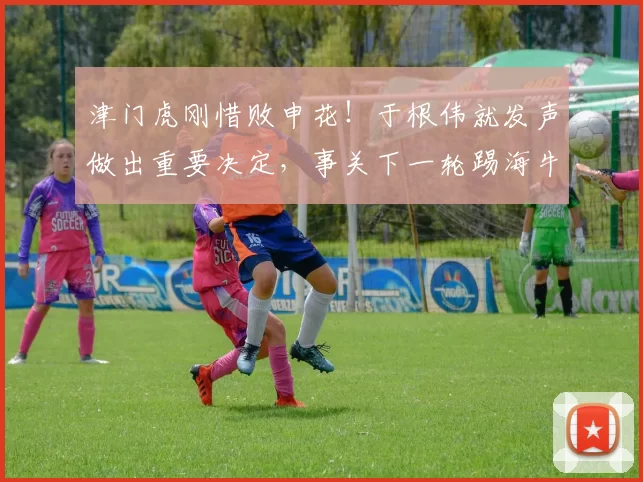 津门虎刚惜败申花！于根伟就发声做出重要决定，事关下一轮踢海牛