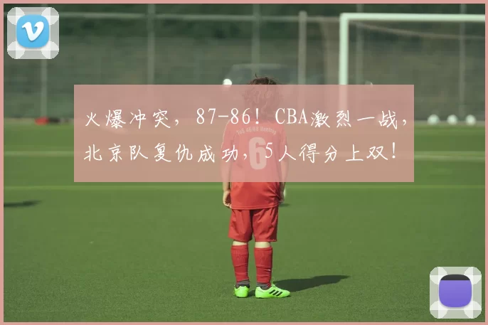 火爆冲突,87-86!CBA激烈一战,北京队复仇成功,5人得分上双!