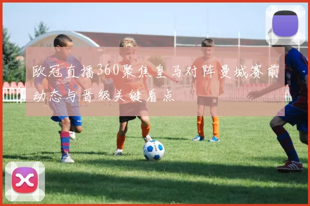 欧冠直播360聚焦皇马对阵曼城赛前动态与晋级关键看点