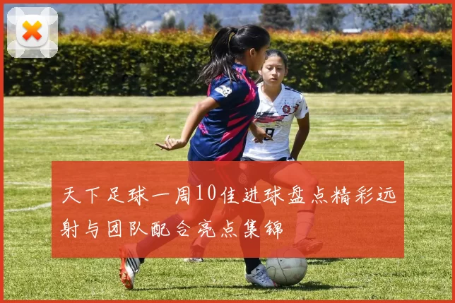 天下足球一周10佳进球盘点精彩远射与团队配合亮点集锦