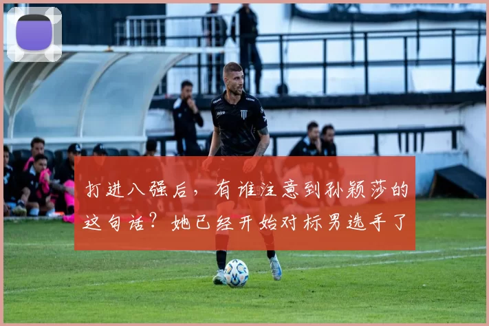 打进八强后，有谁注意到孙颖莎的这句话？她已经开始对标男选手了