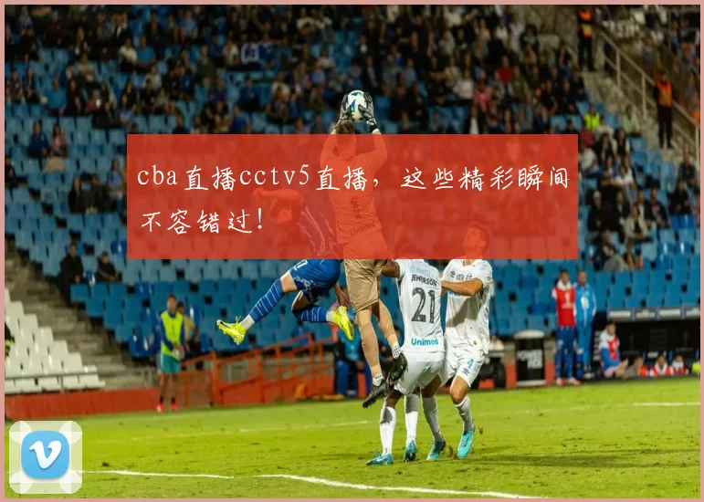 cba直播cctv5直播，这些精彩瞬间不容错过！