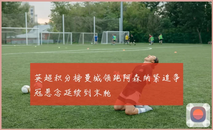 英超积分榜曼城领跑阿森纳紧追争冠悬念延续到末轮