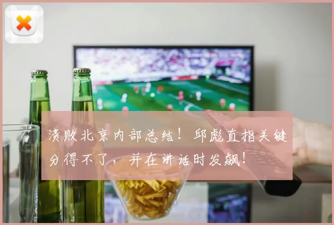 溃败北京内部总结！邱彪直指关键分得不了，并在讲话时发飙！