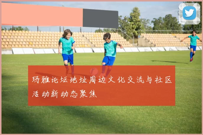 玛雅论坛地址周边文化交流与社区活动新动态聚焦
