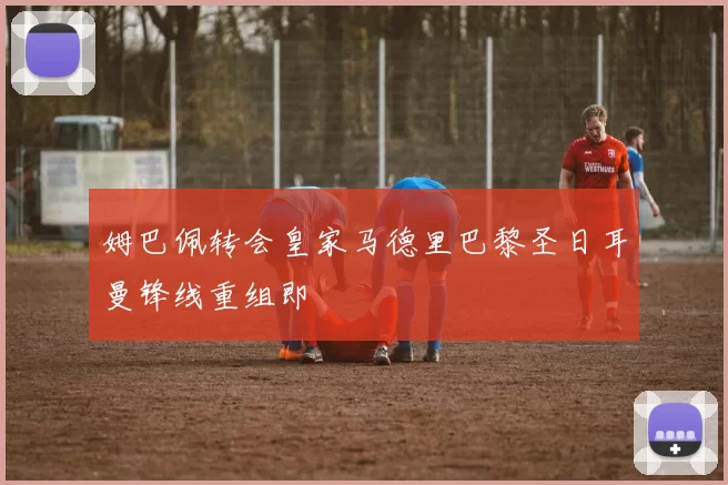 姆巴佩转会皇家马德里巴黎圣日耳曼锋线重组即