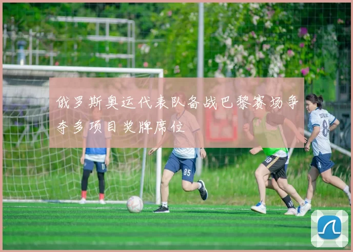 俄罗斯奥运代表队备战巴黎赛场争夺多项目奖牌席位