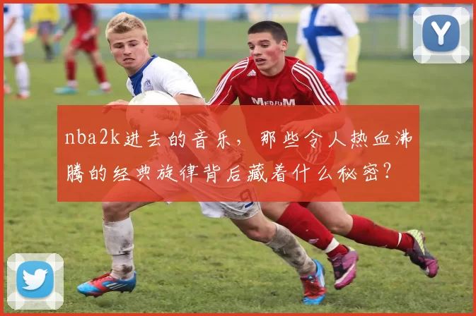 nba2k进去的音乐，那些令人热血沸腾的经典旋律背后藏着什么秘密？