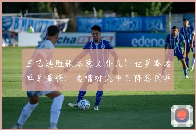 王艺迪胜张本意义非凡！世乒赛名单系最强：名嘴对比中日阵容国乒完胜