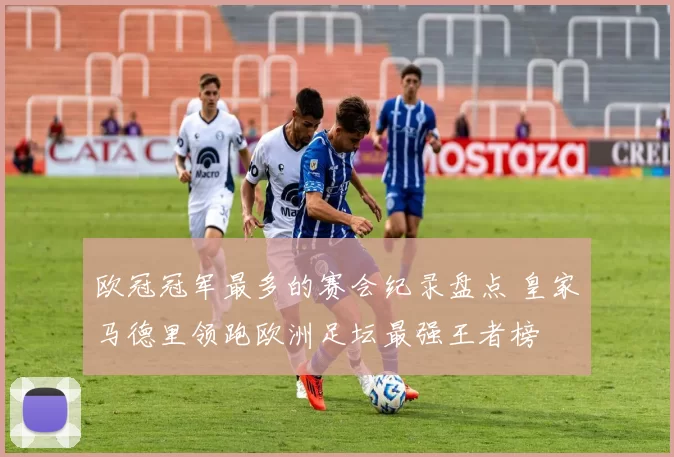 欧冠冠军最多的赛会纪录盘点 皇家马德里领跑欧洲足坛最强王者榜