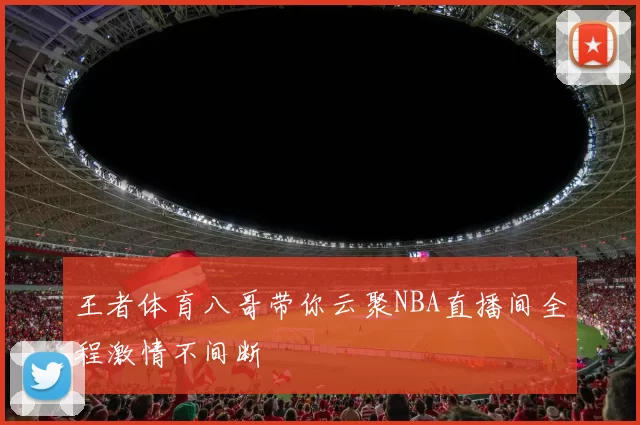 王者体育八哥带你云聚NBA直播间全程激情不间断