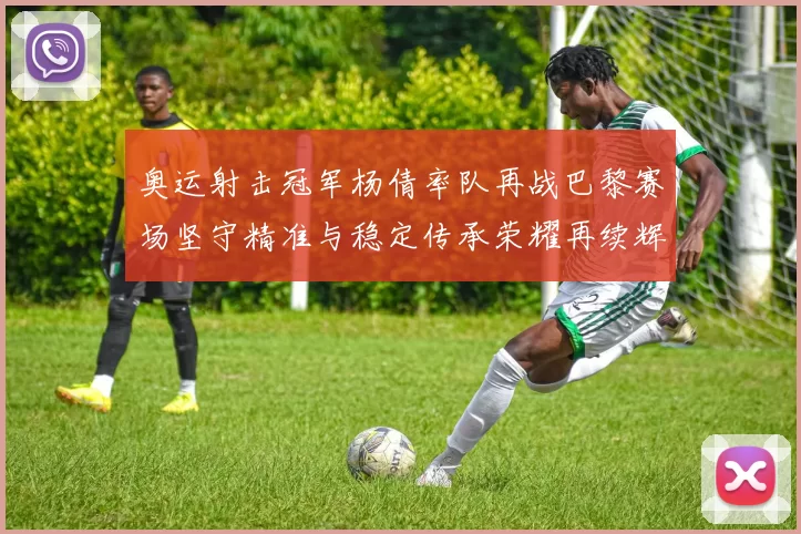 奥运射击冠军杨倩率队再战巴黎赛场坚守精准与稳定传承荣耀再续辉煌