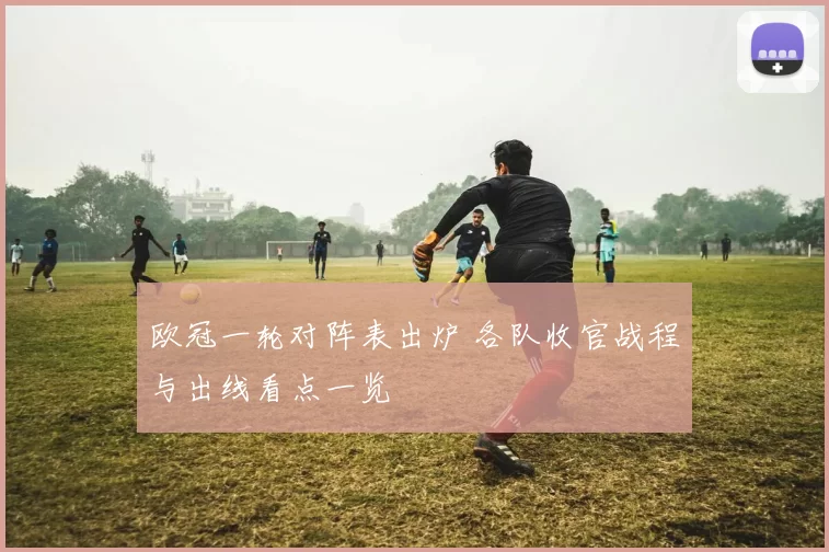 欧冠一轮对阵表出炉 各队收官战程与出线看点一览