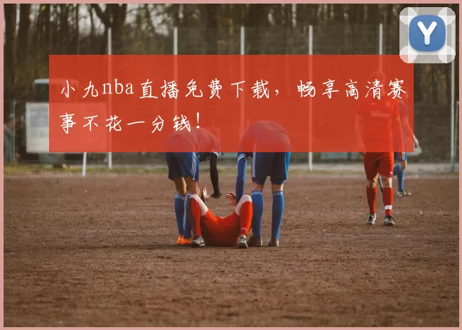 小九nba直播免费下载，畅享高清赛事不花一分钱！
