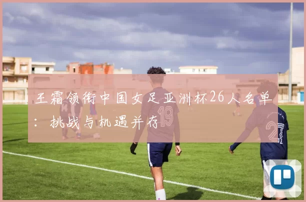 王霜领衔中国女足亚洲杯26人名单:挑战与机遇并存