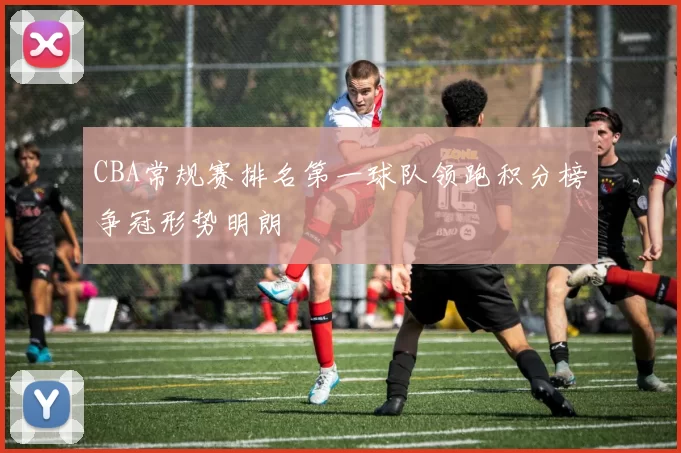 CBA常规赛排名第一球队领跑积分榜争冠形势明朗