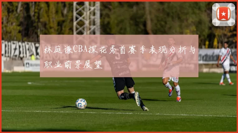 林庭谦CBA探花秀首赛季表现分析与职业前景展望