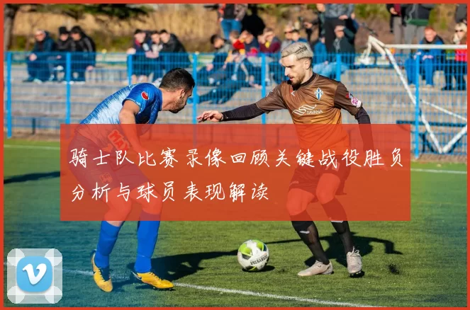 骑士队比赛录像回顾关键战役胜负分析与球员表现解读