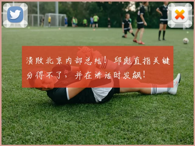 溃败北京内部总结！邱彪直指关键分得不了，并在讲话时发飙！