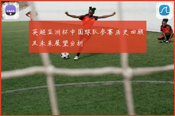 英超亚洲杯中国球队参赛历史回顾及未来展望分析