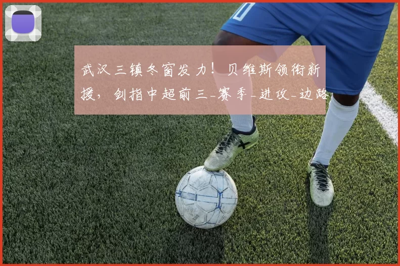 武汉三镇冬窗发力!贝维斯领衔新援,剑指中超前三_赛季_进攻_边路