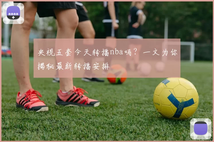 央视五套今天转播nba吗？一文为你揭秘最新转播安排