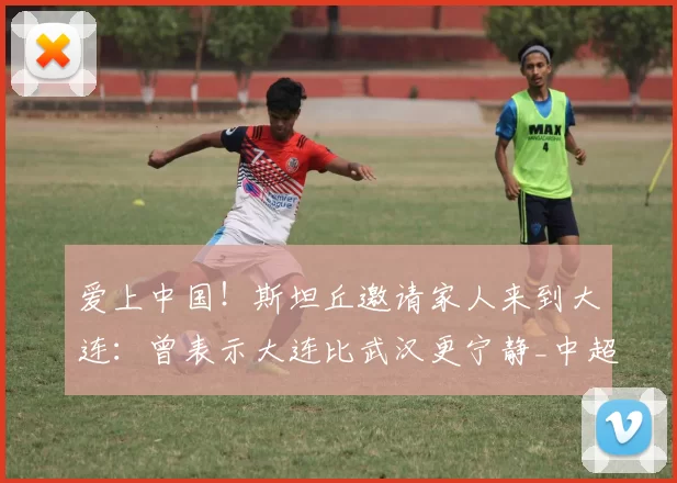 爱上中国！斯坦丘邀请家人来到大连：曾表示大连比武汉更宁静_中超_妻子_浙江队