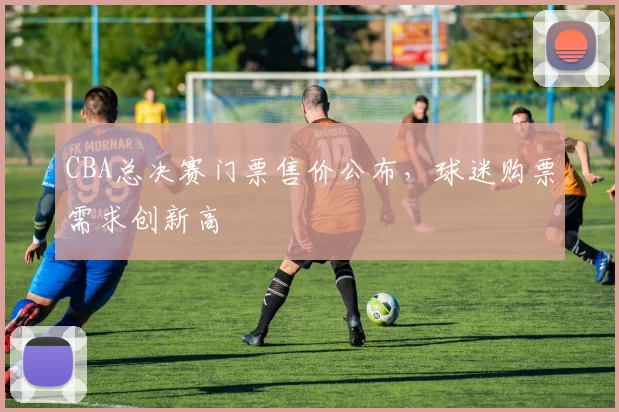 CBA总决赛门票售价公布，球迷购票需求创新高