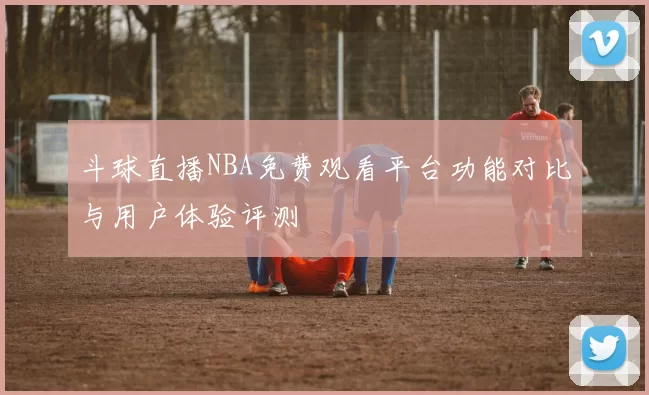 斗球直播NBA免费观看平台功能对比与用户体验评测