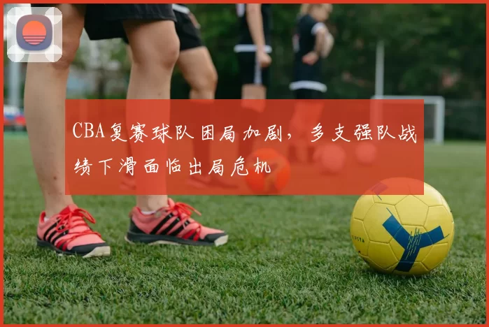 CBA复赛球队困局加剧，多支强队战绩下滑面临出局危机