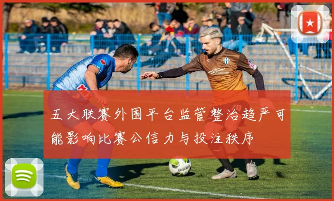 五大联赛外围平台监管整治趋严可能影响比赛公信力与投注秩序