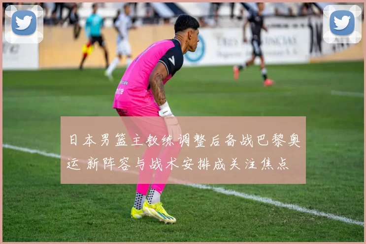 日本男篮主教练调整后备战巴黎奥运 新阵容与战术安排成关注焦点