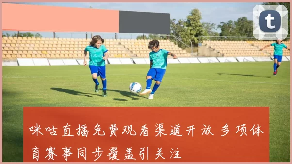 咪咕直播免费观看渠道开放 多项体育赛事同步覆盖引关注