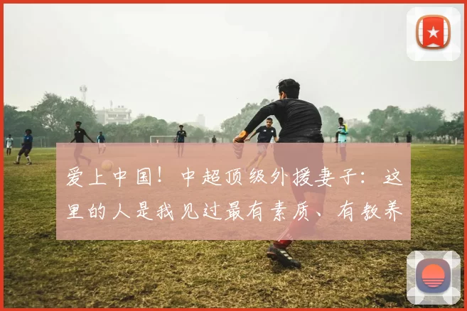 爱上中国！中超顶级外援妻子：这里的人是我见过最有素质、有教养的_米特里_杭州_沙特