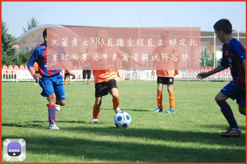 火箭勇士NBA直播全程直击 锁定北京时间赛场节奏高清解说阵容热