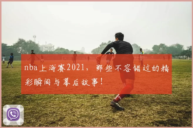 nba上海赛2021,那些不容错过的精彩瞬间与幕后故事!