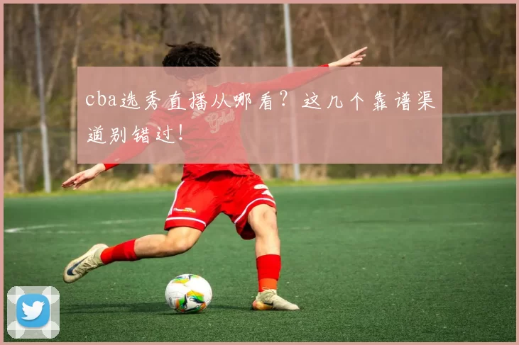 cba选秀直播从哪看？这几个靠谱渠道别错过！