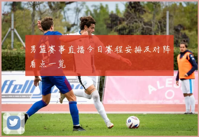 男篮赛事直播今日赛程安排及对阵看点一览