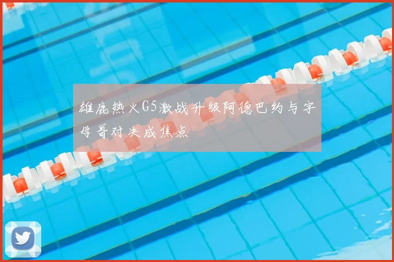 雄鹿热火G5激战升级阿德巴约与字母哥对决成焦点
