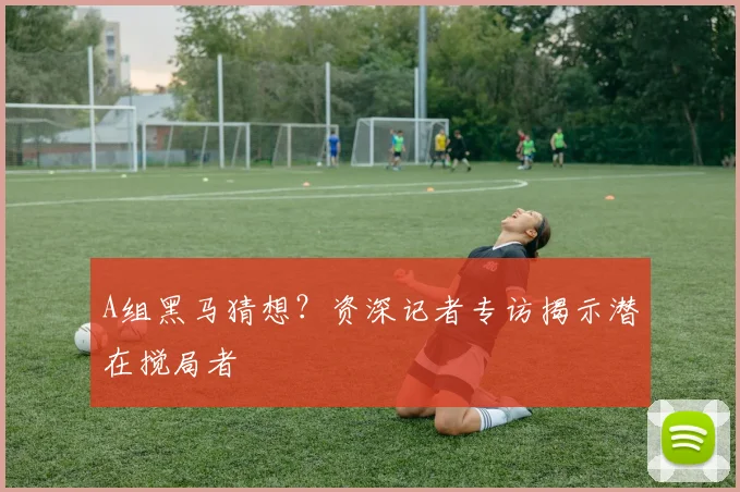 A组黑马猜想？资深记者专访揭示潜在搅局者