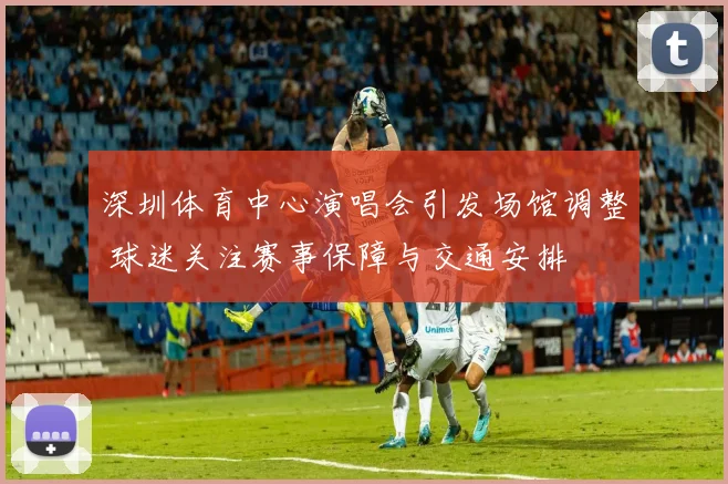 深圳体育中心演唱会引发场馆调整 球迷关注赛事保障与交通安排