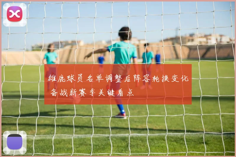 雄鹿球员名单调整后阵容轮换变化 备战新赛季关键看点