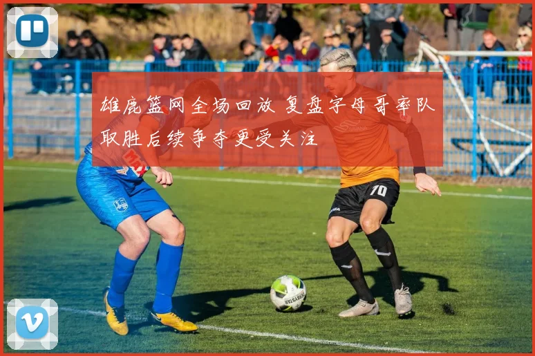 雄鹿篮网全场回放 复盘字母哥率队取胜后续争夺更受关注