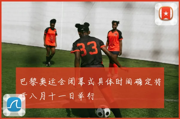 巴黎奥运会闭幕式具体时间确定将于八月十一日举行