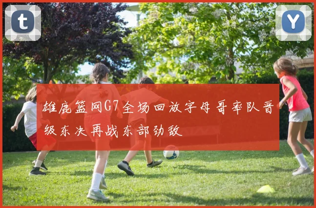 雄鹿篮网G7全场回放字母哥率队晋级东决再战东部劲敌