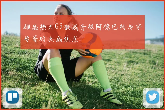 雄鹿热火G5激战升级阿德巴约与字母哥对决成焦点