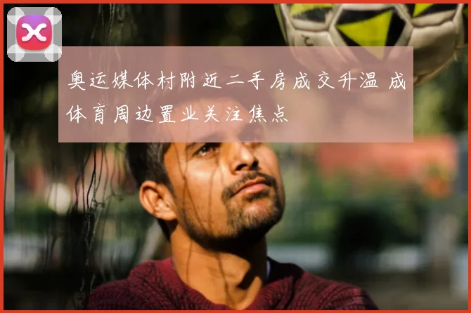奥运媒体村附近二手房成交升温 成体育周边置业关注焦点